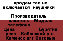 продам тел не включается ,наушники BIUetooth DEXP D-15BT › Производитель ­ алкатель › Модель телефона ­ c 1588EAC › Цена ­ 1000-1000 - Бурятия респ., Кабанский р-н, Каменск пгт Сотовые телефоны и связь » Продам телефон   . Бурятия респ.